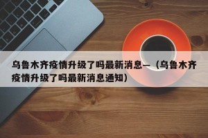 乌鲁木齐疫情升级了吗最新消息—（乌鲁木齐疫情升级了吗最新消息通知）