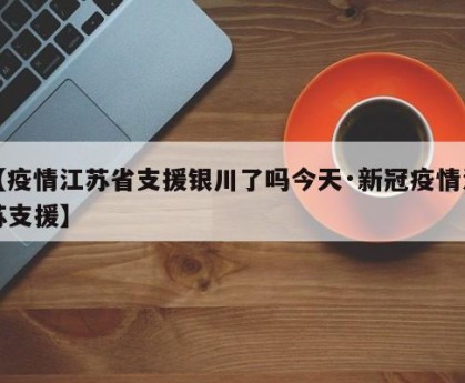 【疫情江苏省支援银川了吗今天·新冠疫情江苏支援】
