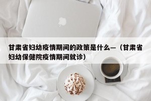 甘肃省妇幼疫情期间的政策是什么—（甘肃省妇幼保健院疫情期间就诊）