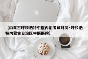 【内蒙古呼和浩特中医内治考试时间·呼和浩特内蒙古自治区中医医院】