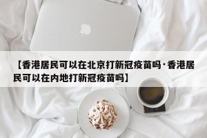 【香港居民可以在北京打新冠疫苗吗·香港居民可以在内地打新冠疫苗吗】