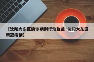 【沈阳大东区确诊病例行动轨迹·沈阳大东区新冠疫情】