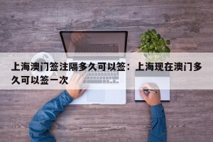上海澳门签注隔多久可以签：上海现在澳门多久可以签一次