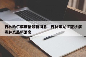 吉林哈尔滨疫情最新消息：吉林黑龙江冠状病毒肺炎最新消息