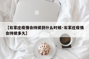 【石家庄疫情会持续到什么时候·石家庄疫情会持续多久】