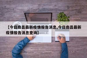 【今日南昌最新疫情报告消息,今日南昌最新疫情报告消息查询】