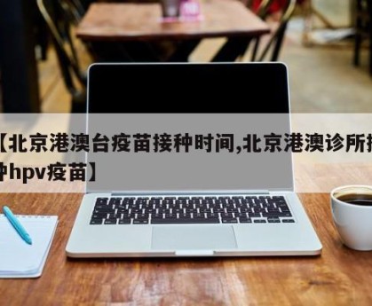 【北京港澳台疫苗接种时间,北京港澳诊所接种hpv疫苗】