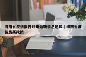 海南省疫情报告郑州最新消息通知›海南省疫情最新政策