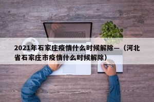 2021年石家庄疫情什么时候解除—（河北省石家庄市疫情什么时候解除）