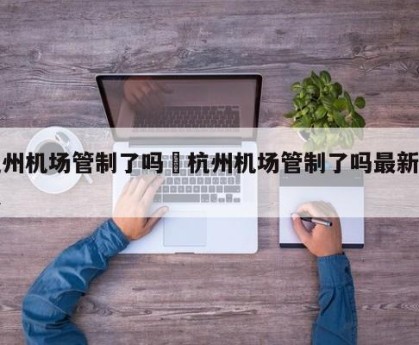 杭州机场管制了吗›杭州机场管制了吗最新消息