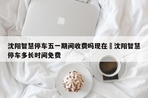 沈阳智慧停车五一期间收费吗现在›沈阳智慧停车多长时间免费