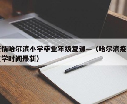 疫情哈尔滨小学毕业年级复课—（哈尔滨疫情复学时间最新）