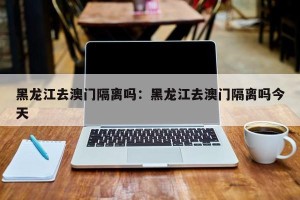 黑龙江去澳门隔离吗：黑龙江去澳门隔离吗今天