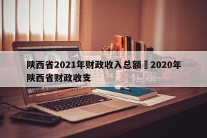陕西省2021年财政收入总额›2020年陕西省财政收支