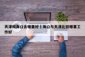 天津和海口去哪里好›海口与天津比较哪里工作好