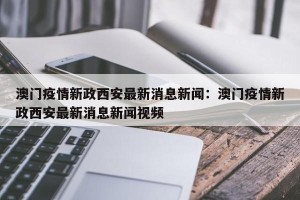 澳门疫情新政西安最新消息新闻：澳门疫情新政西安最新消息新闻视频