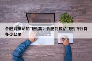 合肥到拉萨的飞机票：合肥到拉萨飞机飞行有多少公里