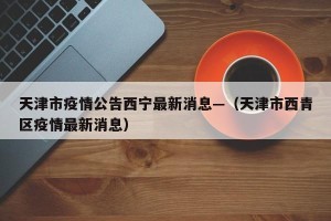 天津市疫情公告西宁最新消息—（天津市西青区疫情最新消息）