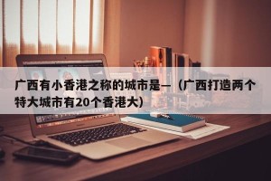 广西有小香港之称的城市是—（广西打造两个特大城市有20个香港大）