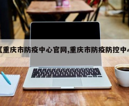 【重庆市防疫中心官网,重庆市防疫防控中心】