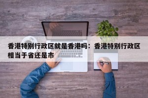 香港特别行政区就是香港吗：香港特别行政区相当于省还是市