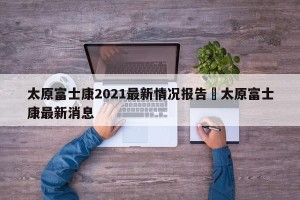 太原富士康2021最新情况报告›太原富士康最新消息