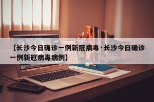 【长沙今日确诊一例新冠病毒·长沙今日确诊一例新冠病毒病例】