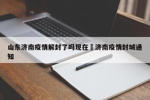 山东济南疫情解封了吗现在›济南疫情封城通知