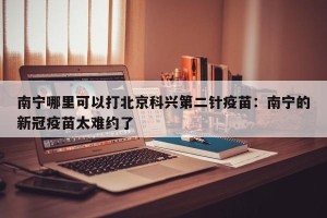 南宁哪里可以打北京科兴第二针疫苗：南宁的新冠疫苗太难约了