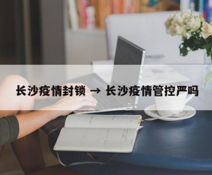 长沙疫情封锁 → 长沙疫情管控严吗