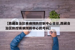 【西藏自治区疾病预防控制中心主任,西藏自治区防控疾病预防中心的号码】