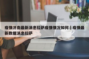 疫情济南最新消息拉萨疫情情况如何›疫情最新数据消息拉萨