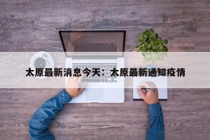 太原最新消息今天：太原最新通知疫情