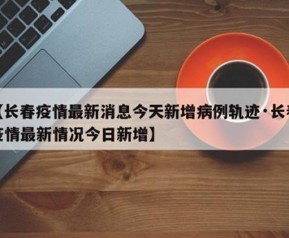 【长春疫情最新消息今天新增病例轨迹·长春疫情最新情况今日新增】