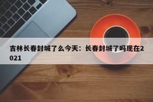 吉林长春封城了么今天：长春封城了吗现在2021