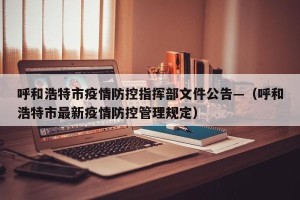 呼和浩特市疫情防控指挥部文件公告—（呼和浩特市最新疫情防控管理规定）