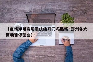 【疫情郑州商场重庆能开门吗最新·郑州各大商场暂停营业】