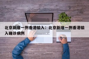 北京新增一例香港输入：北京新增一例香港输入确诊病例