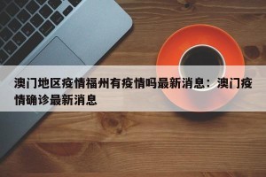 澳门地区疫情福州有疫情吗最新消息：澳门疫情确诊最新消息