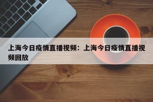 上海今日疫情直播视频：上海今日疫情直播视频回放