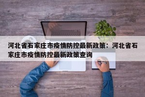 河北省石家庄市疫情防控最新政策：河北省石家庄市疫情防控最新政策查询