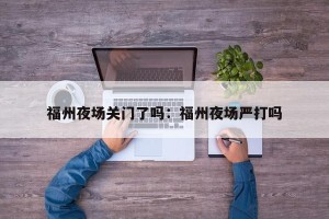 福州夜场关门了吗：福州夜场严打吗