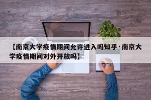 【南京大学疫情期间允许进入吗知乎·南京大学疫情期间对外开放吗】