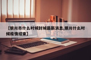 【银川市什么时候封城最新消息,银川什么时候疫情结束】
