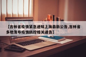 【吉林省疫情紧急通知上海最新公告,吉林省多地发布疫情防控相关通告】
