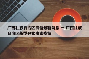 广西壮族自治区病情最新消息 → 广西壮族自治区新型冠状病毒疫情