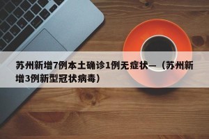 苏州新增7例本土确诊1例无症状—（苏州新增3例新型冠状病毒）