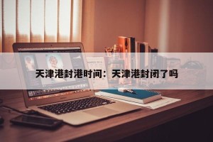 天津港封港时间：天津港封闭了吗
