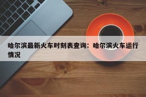 哈尔滨最新火车时刻表查询：哈尔滨火车运行情况