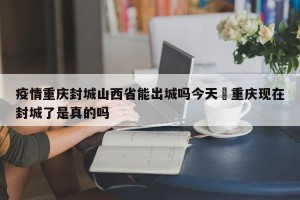 疫情重庆封城山西省能出城吗今天›重庆现在封城了是真的吗